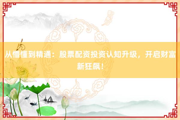 从懵懂到精通：股票配资投资认知升级，开启财富新狂飙！