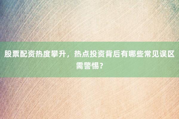 股票配资热度攀升，热点投资背后有哪些常见误区需警惕？