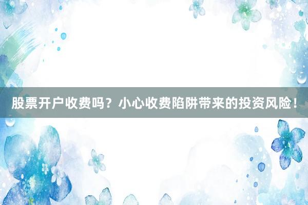股票开户收费吗？小心收费陷阱带来的投资风险！