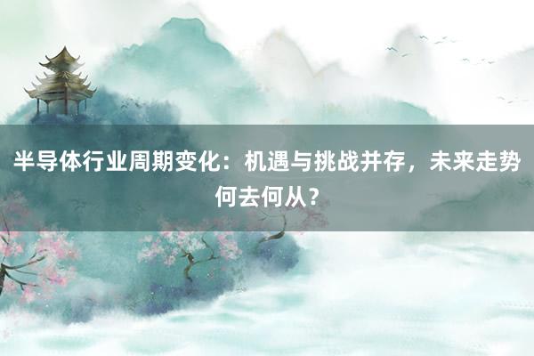 半导体行业周期变化：机遇与挑战并存，未来走势何去何从？