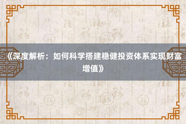 《深度解析：如何科学搭建稳健投资体系实现财富增值》