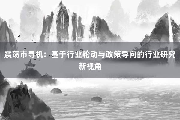 震荡市寻机：基于行业轮动与政策导向的行业研究新视角