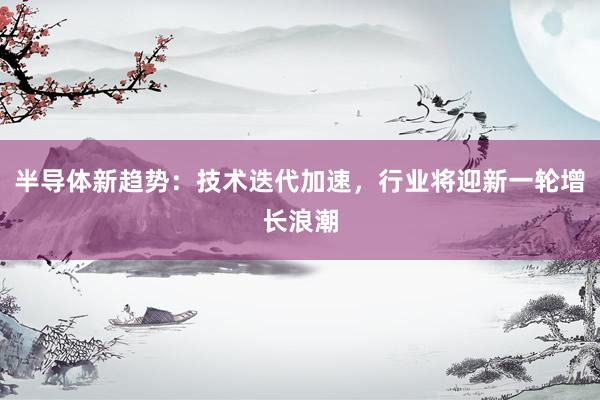 半导体新趋势：技术迭代加速，行业将迎新一轮增长浪潮