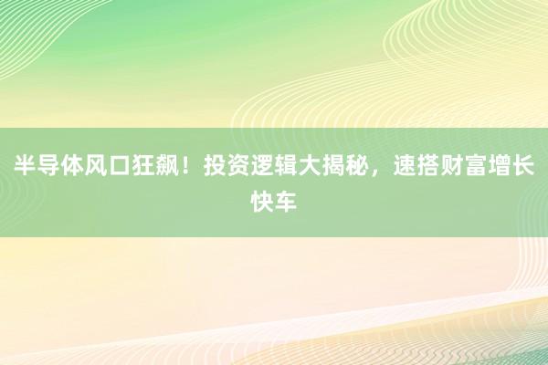 半导体风口狂飙！投资逻辑大揭秘，速搭财富增长快车
