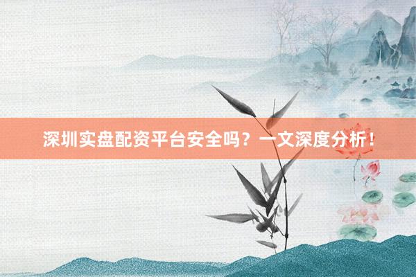 深圳实盘配资平台安全吗？一文深度分析！