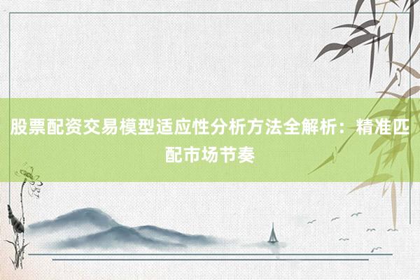 股票配资交易模型适应性分析方法全解析：精准匹配市场节奏
