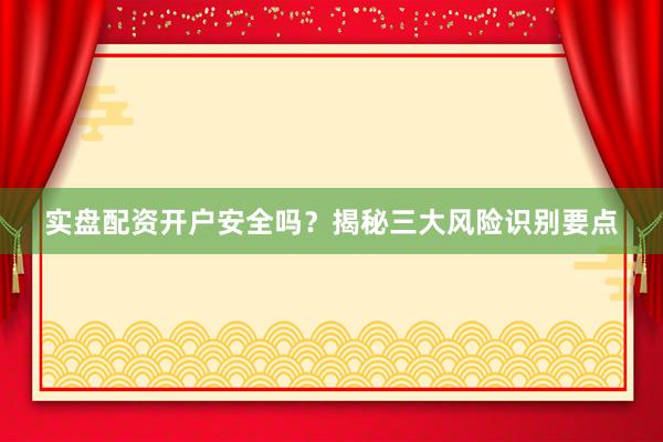 实盘配资开户安全吗？揭秘三大风险识别要点
