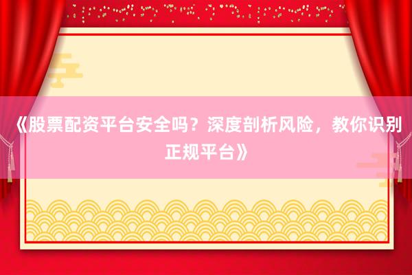 《股票配资平台安全吗？深度剖析风险，教你识别正规平台》
