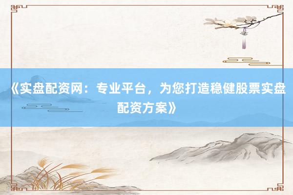 《实盘配资网：专业平台，为您打造稳健股票实盘配资方案》