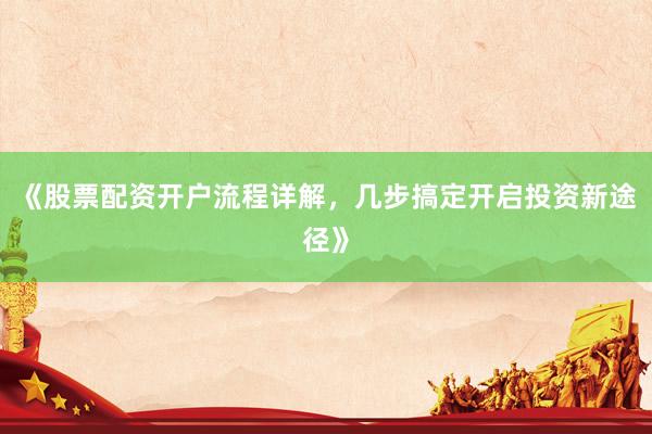 《股票配资开户流程详解，几步搞定开启投资新途径》