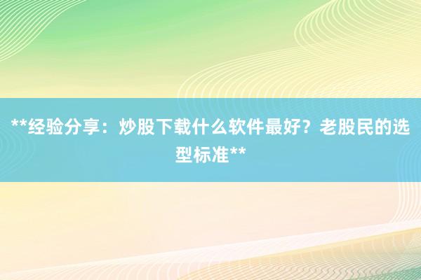 **经验分享：炒股下载什么软件最好？老股民的选型标准**