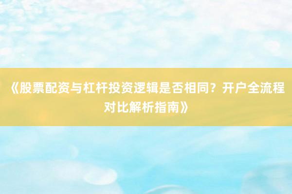 《股票配资与杠杆投资逻辑是否相同？开户全流程对比解析指南》