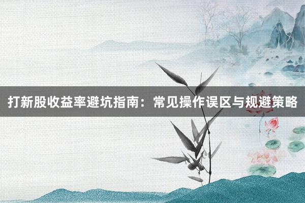 打新股收益率避坑指南：常见操作误区与规避策略