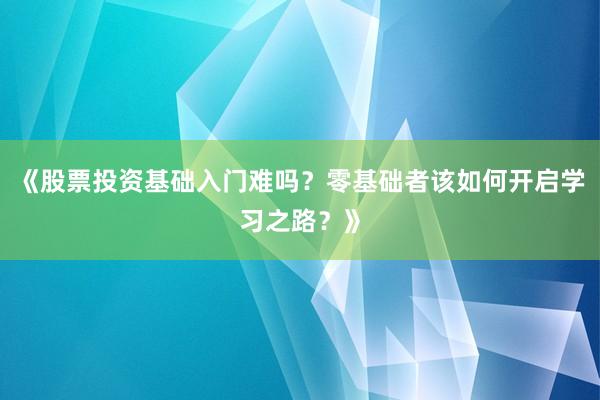《股票投资基础入门难吗？零基础者该如何开启学习之路？》