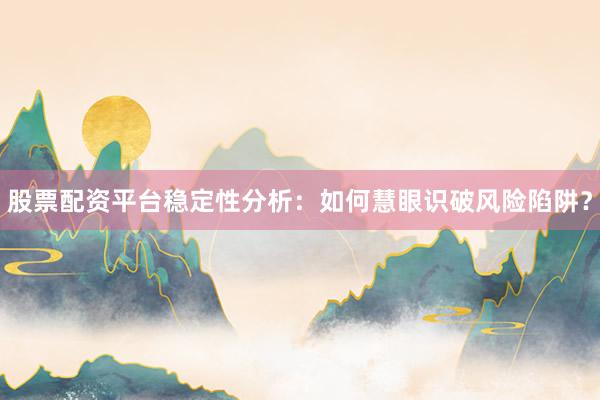 股票配资平台稳定性分析：如何慧眼识破风险陷阱？