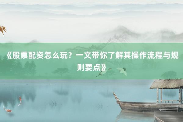 《股票配资怎么玩？一文带你了解其操作流程与规则要点》