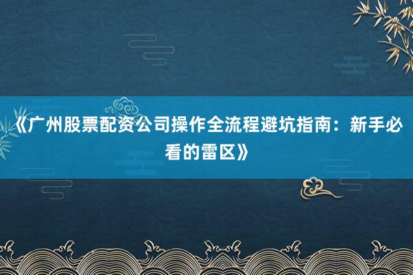 《广州股票配资公司操作全流程避坑指南：新手必看的雷区》