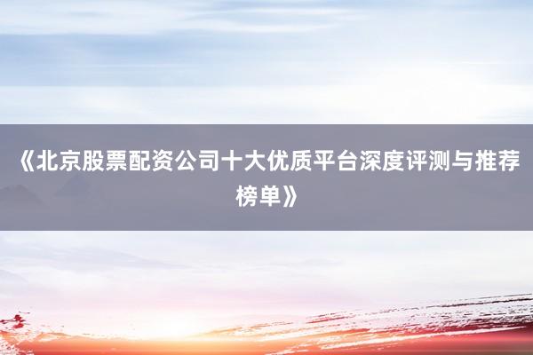 《北京股票配资公司十大优质平台深度评测与推荐榜单》