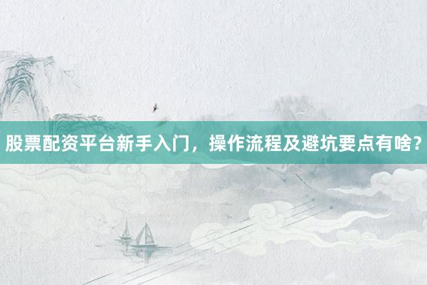 股票配资平台新手入门，操作流程及避坑要点有啥？