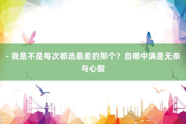 - 我是不是每次都选最差的那个？自嘲中满是无奈与心酸