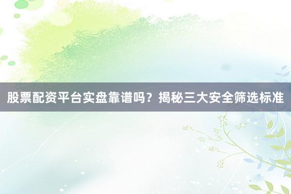 股票配资平台实盘靠谱吗？揭秘三大安全筛选标准