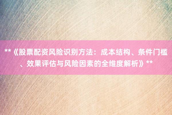 **《股票配资风险识别方法：成本结构、条件门槛、效果评估与风险因素的全维度解析》**