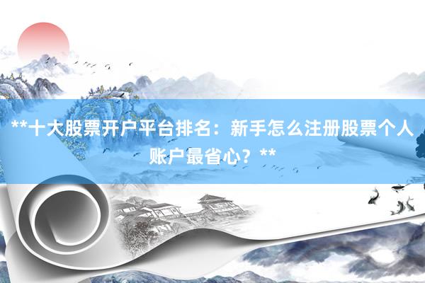 **十大股票开户平台排名：新手怎么注册股票个人账户最省心？**