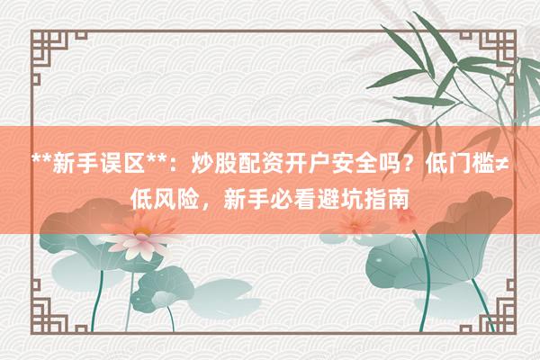 **新手误区**：炒股配资开户安全吗？低门槛≠低风险，新手必看避坑指南