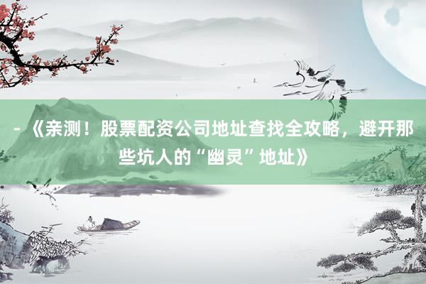 - 《亲测！股票配资公司地址查找全攻略，避开那些坑人的“幽灵”地址》