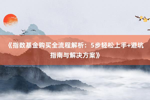 《指数基金购买全流程解析：5步轻松上手+避坑指南与解决方案》