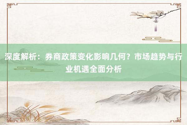 深度解析：券商政策变化影响几何？市场趋势与行业机遇全面分析
