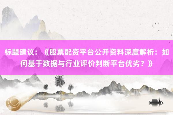 标题建议：《股票配资平台公开资料深度解析：如何基于数据与行业评价判断平台优劣？》