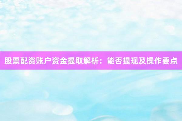 股票配资账户资金提取解析：能否提现及操作要点