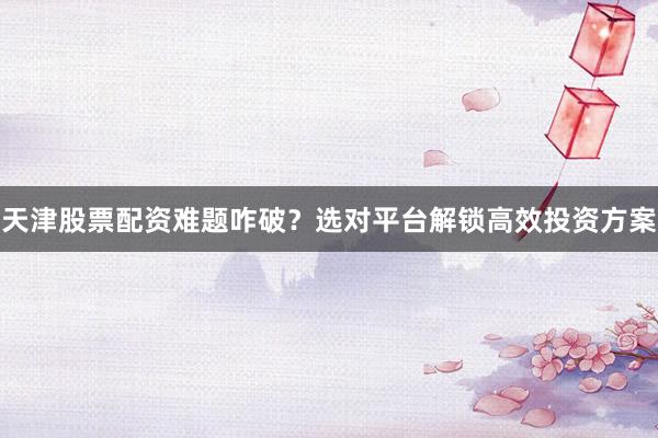 天津股票配资难题咋破？选对平台解锁高效投资方案
