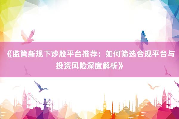 《监管新规下炒股平台推荐：如何筛选合规平台与投资风险深度解析》