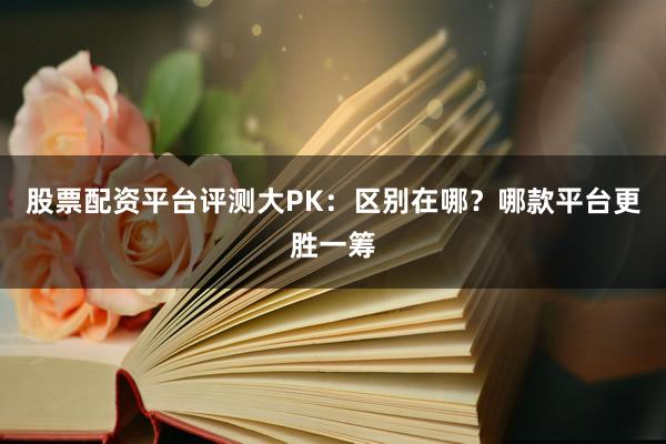 股票配资平台评测大PK：区别在哪？哪款平台更胜一筹