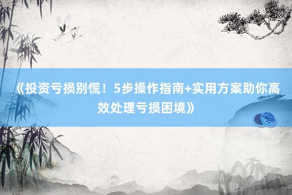 《投资亏损别慌！5步操作指南+实用方案助你高效处理亏损困境》