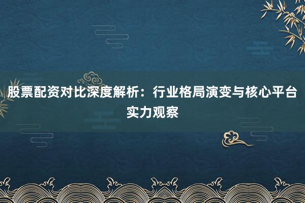 股票配资对比深度解析：行业格局演变与核心平台实力观察