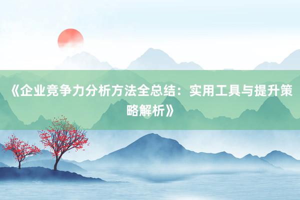 《企业竞争力分析方法全总结：实用工具与提升策略解析》