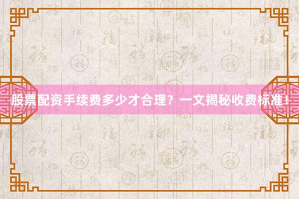 股票配资手续费多少才合理？一文揭秘收费标准！