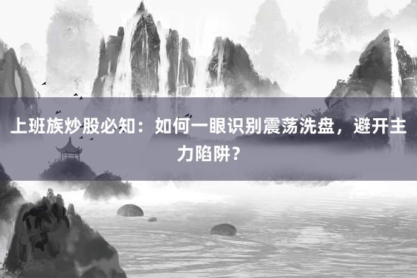 上班族炒股必知：如何一眼识别震荡洗盘，避开主力陷阱？