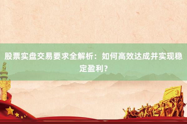 股票实盘交易要求全解析：如何高效达成并实现稳定盈利？