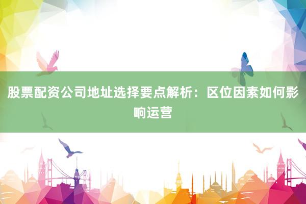 股票配资公司地址选择要点解析：区位因素如何影响运营
