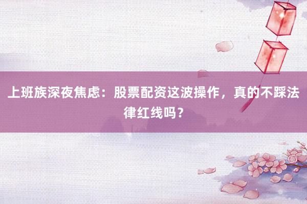 上班族深夜焦虑:股票配资这波操作,真的不踩法律红线吗?