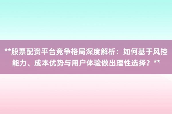 **股票配资平台竞争格局深度解析:如何基于风控能力、成本优势与用户体验做出理性选择?**