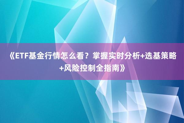 《ETF基金行情怎么看？掌握实时分析+选基策略+风险控制全指南》