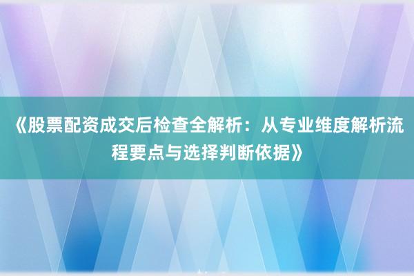《股票配资成交后检查全解析:从专业维度解析流程要点与选择判断依据》