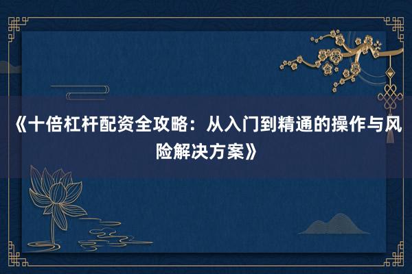 《十倍杠杆配资全攻略：从入门到精通的操作与风险解决方案》