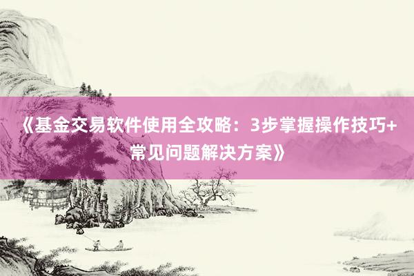 《基金交易软件使用全攻略：3步掌握操作技巧+常见问题解决方案》
