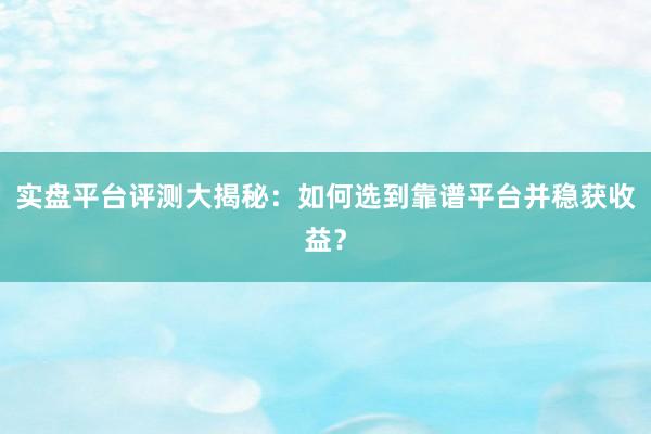 实盘平台评测大揭秘：如何选到靠谱平台并稳获收益？